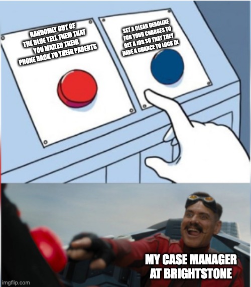 Robotnik Pressing Red Button | SET A CLEAR DEADLINE FOR YOUR CHARGES TO GET A JOB SO THAT THEY HAVE A CHANCE TO LOCK IN; RANDOMLY OUT OF THE BLUE TELL THEM THAT YOU MAILED THEIR PHONE BACK TO THEIR PARENTS; MY CASE MANAGER AT BRIGHTSTONE | image tagged in robotnik pressing red button | made w/ Imgflip meme maker