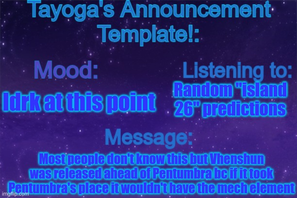 It explains itself ig | Random "island 26" predictions; Idrk at this point; Most people don't know this but Vhenshun was released ahead of Pentumbra bc if it took Pentumbra's place it wouldn't have the mech element | image tagged in tayoga's announcement template | made w/ Imgflip meme maker