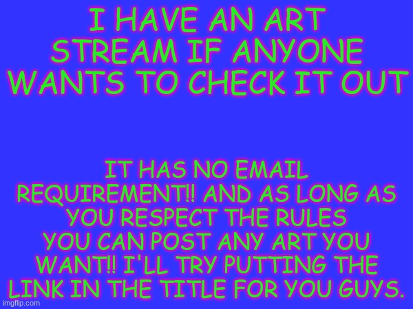 https://imgflip.com/m/PlaceToDraw | IT HAS NO EMAIL REQUIREMENT!! AND AS LONG AS YOU RESPECT THE RULES YOU CAN POST ANY ART YOU WANT!! I'LL TRY PUTTING THE LINK IN THE TITLE FOR YOU GUYS. I HAVE AN ART STREAM IF ANYONE WANTS TO CHECK IT OUT | image tagged in art stream | made w/ Imgflip meme maker