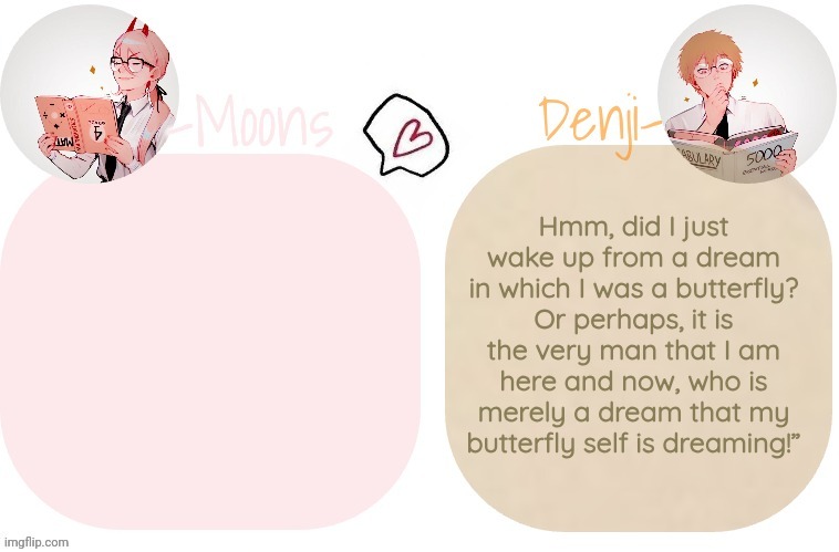 Moons X Denji announcement template | Hmm, did I just wake up from a dream in which I was a butterfly? Or perhaps, it is the very man that I am here and now, who is merely a dream that my butterfly self is dreaming!” | image tagged in moons x denji announcement template | made w/ Imgflip meme maker