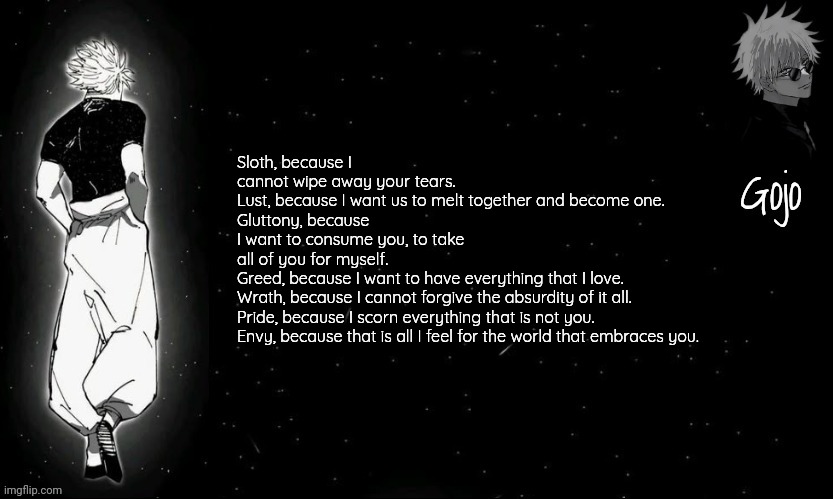 Rate this Confession with 7 deadly sins | Sloth, because I cannot wipe away your tears.
Lust, because I want us to melt together and become one.
Gluttony, because I want to consume you, to take all of you for myself.
Greed, because I want to have everything that I love.
Wrath, because I cannot forgive the absurdity of it all.
Pride, because I scorn everything that is not you.
Envy, because that is all I feel for the world that embraces you. | image tagged in gojo announcement template v9 | made w/ Imgflip meme maker