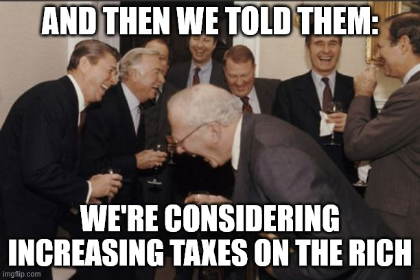 Laughing Men In Suits Meme | AND THEN WE TOLD THEM:; WE'RE CONSIDERING INCREASING TAXES ON THE RICH | image tagged in memes,laughing men in suits | made w/ Imgflip meme maker