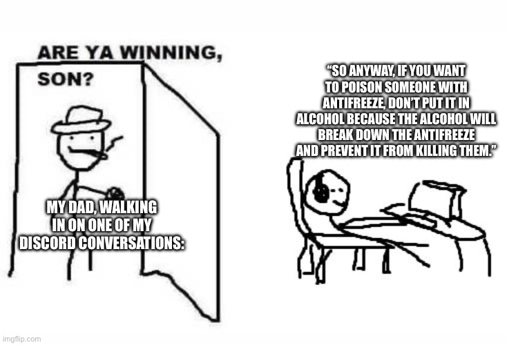 Are ya winning, son? | “SO ANYWAY, IF YOU WANT TO POISON SOMEONE WITH ANTIFREEZE, DON’T PUT IT IN ALCOHOL BECAUSE THE ALCOHOL WILL BREAK DOWN THE ANTIFREEZE AND PREVENT IT FROM KILLING THEM.”; MY DAD, WALKING IN ON ONE OF MY DISCORD CONVERSATIONS: | image tagged in are ya winning son | made w/ Imgflip meme maker