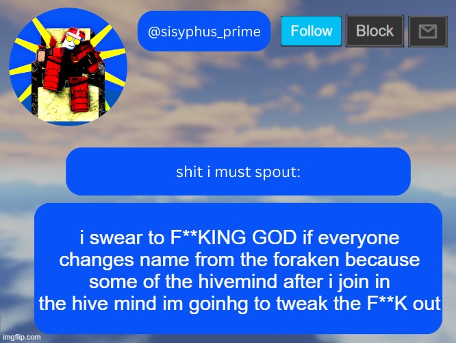 i forgot who made this but ts funny AS FUCK | i swear to F**KING GOD if everyone changes name from the foraken because some of the hivemind after i join in the hive mind im goinhg to tweak the F**K out | image tagged in sisyphus_prime temp made by aethereal | made w/ Imgflip meme maker