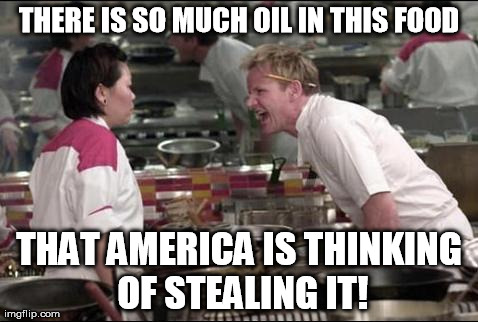 Angry Chef Gordon Ramsay Meme | THERE IS SO MUCH OIL IN THIS FOOD THAT AMERICA IS THINKING OF STEALING IT! | image tagged in memes,angry chef gordon ramsay | made w/ Imgflip meme maker