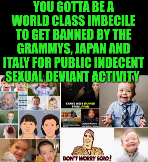 Funny | YOU GOTTA BE A WORLD CLASS IMBECILE TO GET BANNED BY THE GRAMMYS, JAPAN AND ITALY FOR PUBLIC INDECENT SEXUAL DEVIANT ACTIVITY | image tagged in funny,kanye west,banned,japan,italy,grammys | made w/ Imgflip meme maker