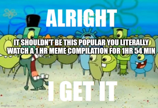 Alright I get It | IT SHOULDN'T BE THIS POPULAR YOU LITERALLY WATCH A 1 HR MEME COMPILATION FOR 1HR 54 MIN | image tagged in alright i get it | made w/ Imgflip meme maker