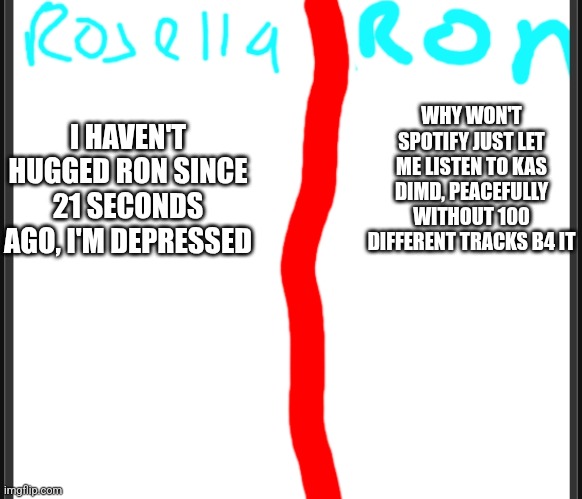 Ronsella | WHY WON'T SPOTIFY JUST LET ME LISTEN TO KAS DIMD, PEACEFULLY WITHOUT 100 DIFFERENT TRACKS B4 IT; I HAVEN'T HUGGED RON SINCE 21 SECONDS AGO, I'M DEPRESSED | image tagged in ronsella | made w/ Imgflip meme maker