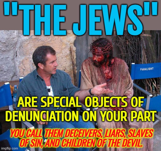 The Anti-Semitism of the Fourth Gospel | "THE JEWS"; ARE SPECIAL OBJECTS OF
DENUNCIATION ON YOUR PART; YOU CALL THEM DECEIVERS, LIARS, SLAVES
OF SIN, AND CHILDREN OF THE DEVIL. | image tagged in mel gibson and jesus christ,anti-semitism,anti-semite and a racist,holy bible,bible verse,jesus christ | made w/ Imgflip meme maker