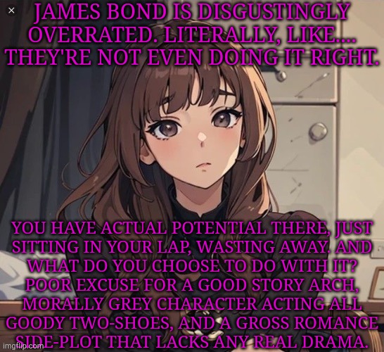 Let Your Morally Grey Characters Be Morally Grey | JAMES BOND IS DISGUSTINGLY OVERRATED. LITERALLY, LIKE.... THEY'RE NOT EVEN DOING IT RIGHT. YOU HAVE ACTUAL POTENTIAL THERE, JUST
SITTING IN YOUR LAP, WASTING AWAY. AND
WHAT DO YOU CHOOSE TO DO WITH IT?
POOR EXCUSE FOR A GOOD STORY ARCH,
MORALLY GREY CHARACTER ACTING ALL
GOODY TWO-SHOES, AND A GROSS ROMANCE
SIDE-PLOT THAT LACKS ANY REAL DRAMA. | image tagged in kiera but anime,no thanks,im gonna pretend i didnt see that,james bond,disgusting,you had one job just the one | made w/ Imgflip meme maker