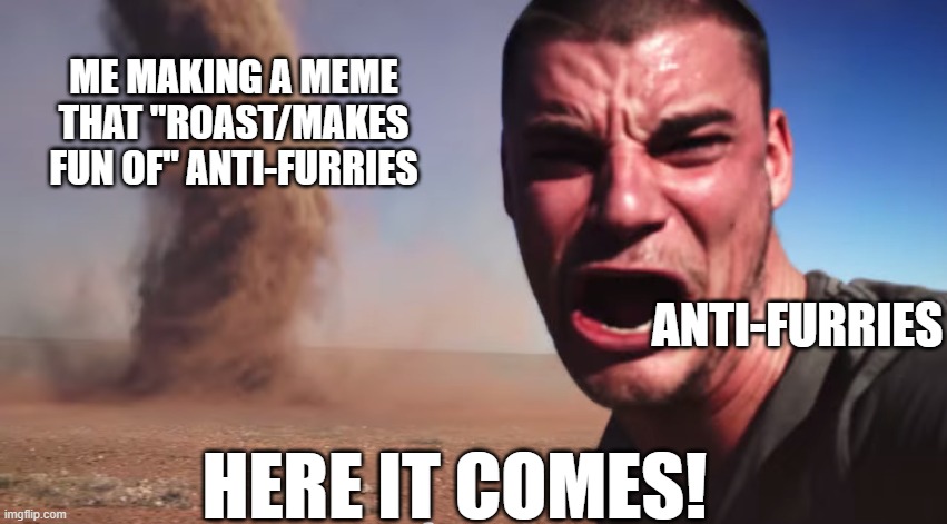 i love making furry memes >:) | ME MAKING A MEME THAT "ROAST/MAKES FUN OF" ANTI-FURRIES; ANTI-FURRIES; HERE IT COMES! | image tagged in here it comes | made w/ Imgflip meme maker