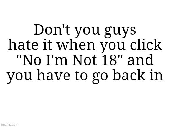 Blank White Template | Don't you guys hate it when you click "No I'm Not 18" and you have to go back in | image tagged in blank white template | made w/ Imgflip meme maker