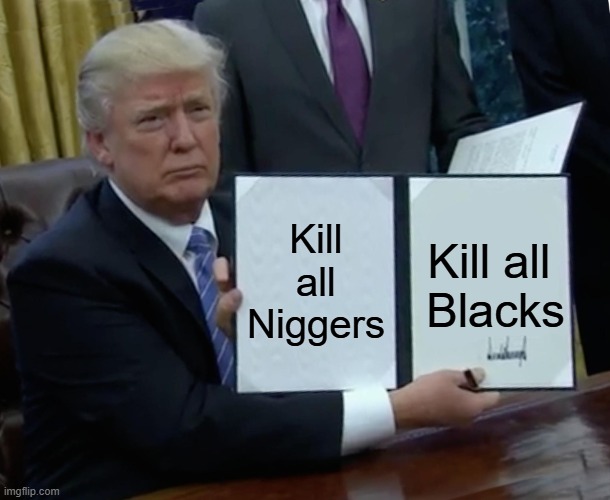 Trump Bill Signing Meme | Kill all Niggers; Kill all 
Blacks | image tagged in memes,trump bill signing | made w/ Imgflip meme maker