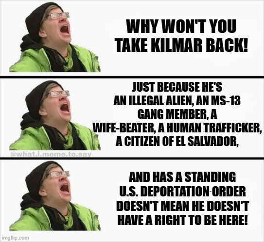 Bring Him Back! | WHY WON'T YOU TAKE KILMAR BACK! JUST BECAUSE HE'S AN ILLEGAL ALIEN, AN MS-13 GANG MEMBER, A WIFE-BEATER, A HUMAN TRAFFICKER, A CITIZEN OF EL SALVADOR, AND HAS A STANDING U.S. DEPORTATION ORDER DOESN'T MEAN HE DOESN'T HAVE A RIGHT TO BE HERE! | image tagged in whining liberal | made w/ Imgflip meme maker