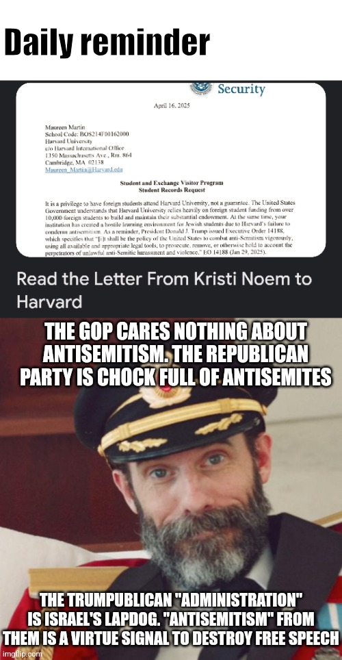 Daily reminder: Pro Palestinian is not Pro Hamas. Shid on the weak psyop. | Daily reminder; THE GOP CARES NOTHING ABOUT ANTISEMITISM. THE REPUBLICAN PARTY IS CHOCK FULL OF ANTISEMITES; THE TRUMPUBLICAN "ADMINISTRATION" IS ISRAEL'S LAPDOG. "ANTISEMITISM" FROM THEM IS A VIRTUE SIGNAL TO DESTROY FREE SPEECH | image tagged in blank white template,captain obvious | made w/ Imgflip meme maker