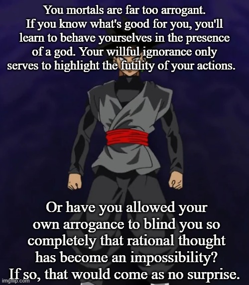 You mortals are far too arrogant. If you know what's good for you, you'll learn to behave yourselves in the presence of a god. Your willful ignorance only serves to highlight the futility of your actions. Or have you allowed your own arrogance to blind you so completely that rational thought has become an impossibility? If so, that would come as no surprise. | made w/ Imgflip meme maker