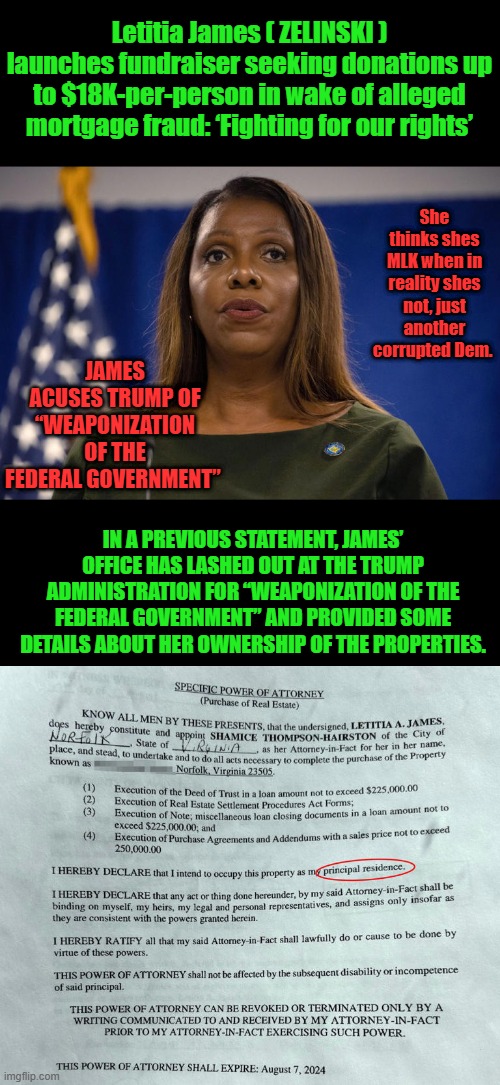 Any thing a DEM accuses others of, They in fact are doing it themselves. | Letitia James ( ZELINSKI ) launches fundraiser seeking donations up to $18K-per-person in wake of alleged mortgage fraud: ‘Fighting for our rights’; She thinks shes MLK when in reality shes not, just another corrupted Dem. JAMES ACUSES TRUMP OF “WEAPONIZATION OF THE FEDERAL GOVERNMENT”; IN A PREVIOUS STATEMENT, JAMES’ OFFICE HAS LASHED OUT AT THE TRUMP ADMINISTRATION FOR “WEAPONIZATION OF THE FEDERAL GOVERNMENT” AND PROVIDED SOME DETAILS ABOUT HER OWNERSHIP OF THE PROPERTIES. | made w/ Imgflip meme maker