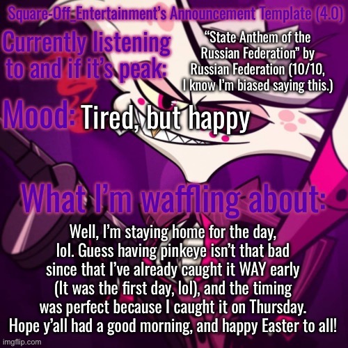 >:P | “State Anthem of the Russian Federation” by Russian Federation (10/10, I know I’m biased saying this.); Tired, but happy; Well, I’m staying home for the day, lol. Guess having pinkeye isn’t that bad since that I’ve already caught it WAY early (It was the first day, lol), and the timing was perfect because I caught it on Thursday. Hope y’all had a good morning, and happy Easter to all! | image tagged in square-off s announcement template 4 0 | made w/ Imgflip meme maker