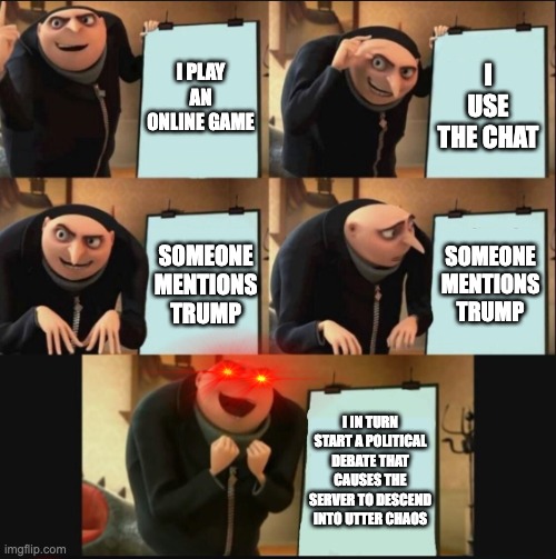 Infinite chaos | I PLAY AN ONLINE GAME; I USE THE CHAT; SOMEONE MENTIONS TRUMP; SOMEONE MENTIONS TRUMP; I IN TURN START A POLITICAL DEBATE THAT CAUSES THE SERVER TO DESCEND INTO UTTER CHAOS | image tagged in 5 panel gru meme | made w/ Imgflip meme maker