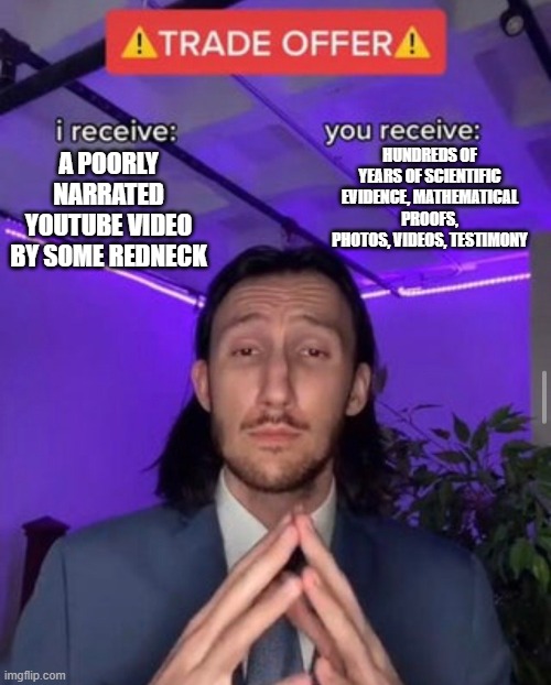 i receive you receive | HUNDREDS OF YEARS OF SCIENTIFIC EVIDENCE, MATHEMATICAL PROOFS, PHOTOS, VIDEOS, TESTIMONY; A POORLY NARRATED YOUTUBE VIDEO BY SOME REDNECK | image tagged in i receive you receive | made w/ Imgflip meme maker
