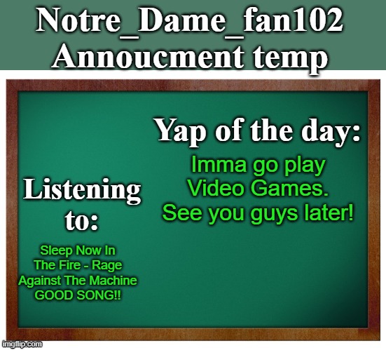 Notre_dame_fan102's Announcement temp | Imma go play Video Games. See you guys later! Sleep Now In The Fire - Rage Against The Machine
GOOD SONG!! | image tagged in notre_dame_fan102's announcement temp | made w/ Imgflip meme maker