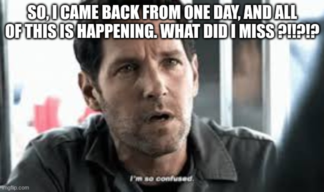 what | SO, I CAME BACK FROM ONE DAY, AND ALL OF THIS IS HAPPENING. WHAT DID I MISS ?!!?!? | image tagged in i'm so confused | made w/ Imgflip meme maker