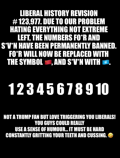 LIBERAL HISTORY REVISION # 123,977. DUE TO OUR PROBLEM HATING EVERYTHING NOT EXTREME LEFT, THE NUMBERS FO*R AND S*V*N HAVE BEEN PERMANENTLY BANNED. FO*R WILL NOW BE REPLACED WITH THE SYMBOL 🇨🇳, AND S*V*N WITH 🇺🇳. 1 2 3 4 5 6 7 8 9 10; NOT A TRUMP FAN BUT LOVE TRIGGERING YOU LIBERALS!
YOU GUYS COULD REALLY USE A SENSE OF HUMOUR… IT MUST BE HARD CONSTANTLY GRITTING YOUR TEETH AND CUSSING. 🤣 | made w/ Imgflip meme maker