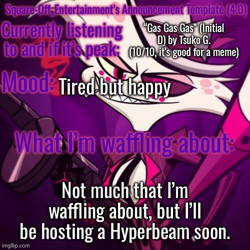 Square-Off’s Announcement Template (4.0) | “Gas Gas Gas” (Initial D) by Tsuko G. (10/10, it’s good for a meme); Tired but happy; Not much that I’m waffling about, but I’ll be hosting a Hyperbeam soon. | image tagged in square-off s announcement template 4 0 | made w/ Imgflip meme maker