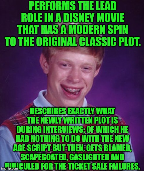 Funny | PERFORMS THE LEAD ROLE IN A DISNEY MOVIE THAT HAS A MODERN SPIN TO THE ORIGINAL CLASSIC PLOT. DESCRIBES EXACTLY WHAT THE NEWLY WRITTEN PLOT IS DURING INTERVIEWS; OF WHICH HE HAD NOTHING TO DO WITH THE NEW AGE SCRIPT BUT THEN, GETS BLAMED, SCAPEGOATED, GASLIGHTED AND RIDICULED FOR THE TICKET SALE FAILURES. | image tagged in memes,bad luck brian,disney,snow white,sales,epic fail | made w/ Imgflip meme maker