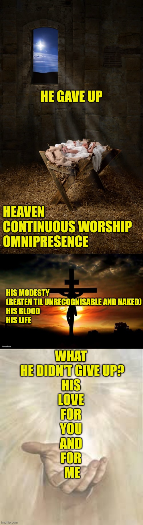 HE GAVE UP; HEAVEN
CONTINUOUS WORSHIP
OMNIPRESENCE; HIS MODESTY (BEATEN TIL UNRECOGNISABLE AND NAKED)
HIS BLOOD
HIS LIFE; WHAT 
HE DIDN'T GIVE UP?

HIS 
LOVE 
FOR 
YOU 
AND 
FOR 
ME | image tagged in infant jesus,jesus on the cross,jesus beckoning | made w/ Imgflip meme maker