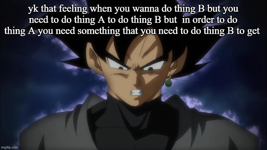 Goku Black | yk that feeling when you wanna do thing B but you need to do thing A to do thing B but  in order to do thing A you need something that you need to do thing B to get | image tagged in goku black | made w/ Imgflip meme maker