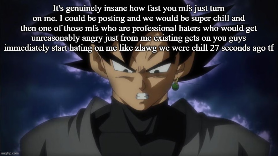 Goku Black | It's genuinely insane how fast you mfs just turn on me. I could be posting and we would be super chill and then one of those mfs who are professional haters who would get unreasonably angry just from me existing gets on you guys immediately start hating on me like zlawg we were chill 27 seconds ago tf | image tagged in goku black | made w/ Imgflip meme maker