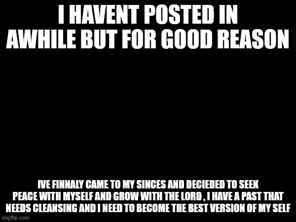 I HAVENT POSTED IN AWHILE BUT FOR GOOD REASON; IVE FINNALY CAME TO MY SINCES AND DECIEDED TO SEEK PEACE WITH MYSELF AND GROW WITH THE LORD , I HAVE A PAST THAT NEEDS CLEANSING AND I NEED TO BECOME THE BEST VERSION OF MY SELF | made w/ Imgflip meme maker