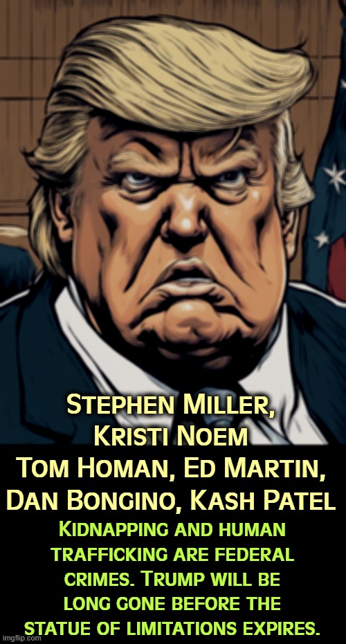 Trump will throw any or all of them under a bus. And they'll hope for a pardon before he leaves office.. | Stephen Miller, Kristi Noem
Tom Homan, Ed Martin,
Dan Bongino, Kash Patel; Kidnapping and human trafficking are federal crimes. Trump will be long gone before the statue of limitations expires. | image tagged in donald trump martyr snowflake anger management,stephen millier,kristi noem,tom homan,ed martin,kash patel | made w/ Imgflip meme maker
