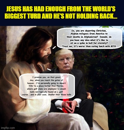 Jesus Takes Donald Out To The Wood Shed.. | JESUS HAS HAD ENOUGH FROM THE WORLD'S BIGGEST TURD AND HE'S NOT HOLDING BACK... So, you are deporting Christian, Afghan refugees from America to their deaths in Afghanistan?  Donald, do you have any idea what it's like to sit on a spike in hell for eternity? Trust me, it's worse than eating lunch with MTG; I promise you, on that great day, when you reach the gates of heaven...I'm personally going to deport YOU to a place hotter than Florida, where golf clubs are employed to smash balls not typically found on a golf course...and in your case, smaller than those balls | image tagged in impeach trump,donald trump memes,trump is a moron,donald trump is an idiot,story time jesus | made w/ Imgflip meme maker