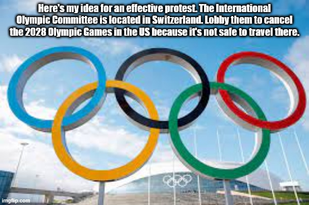 Idea For Protesting the Trump Administration - Cancel the 2028 Olympics | Here's my idea for an effective protest. The International Olympic Committee is located in Switzerland. Lobby them to cancel the 2028 Olympic Games in the US because it's not safe to travel there. | image tagged in olympics,trump | made w/ Imgflip meme maker