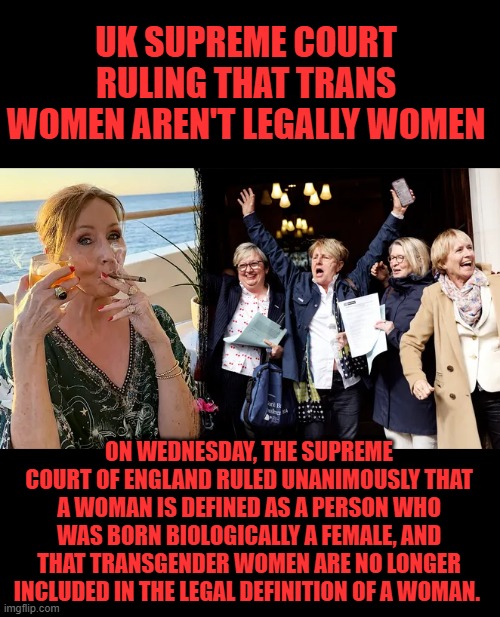 UK SUPREME COURT RULING THAT TRANS WOMEN AREN'T LEGALLY WOMEN; ON WEDNESDAY, THE SUPREME COURT OF ENGLAND RULED UNANIMOUSLY THAT A WOMAN IS DEFINED AS A PERSON WHO WAS BORN BIOLOGICALLY A FEMALE, AND THAT TRANSGENDER WOMEN ARE NO LONGER INCLUDED IN THE LEGAL DEFINITION OF A WOMAN. | made w/ Imgflip meme maker
