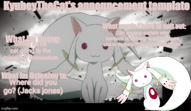 Kyubey's Announcement Template | Can anyone explain why bardock is flaming scarf because she is sadistic?luke leave her alone. Sitting int he car going to the minecraft convention; Where did you go? (Jacks jones) | image tagged in kyubey's announcement template | made w/ Imgflip meme maker