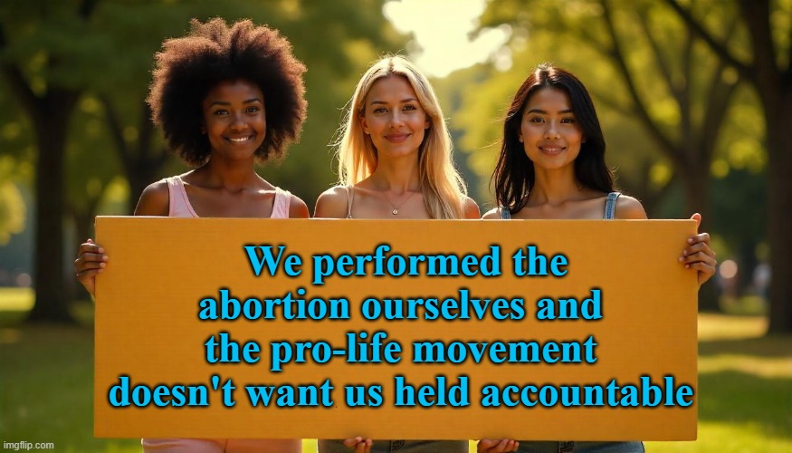 Pro Life Abortions | We performed the abortion ourselves and the pro-life movement doesn't want us held accountable | image tagged in abortion is murder,pro life,pro choice,abortion,mothers,abolish abortion | made w/ Imgflip meme maker