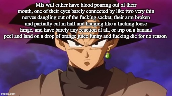 Goku Black | Mfs will either have blood pouring out of their mouth, one of their eyes barely connected by like two very thin nerves dangling out of the fucking socket, their arm broken and partially cut in half and hanging like a fucking loose hinge, and have barely any reaction at all, or trip on a banana peel and land on a drop of orange juice funny and fucking die for no reason | image tagged in goku black | made w/ Imgflip meme maker