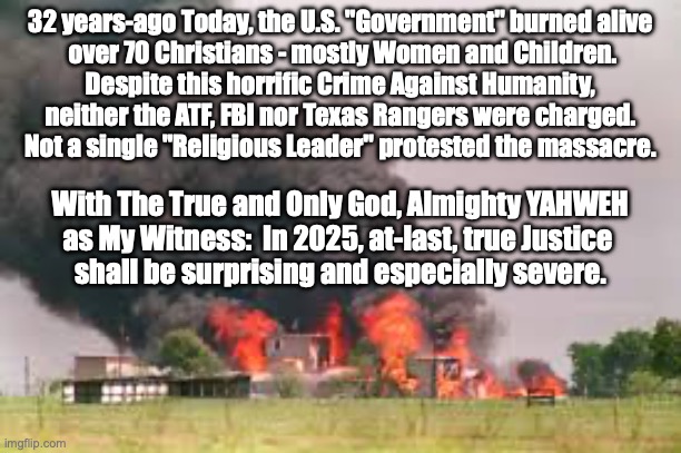 Psalm 94:5-8.....PSALM 58:10-11! | 32 years-ago Today, the U.S. "Government" burned alive
 over 70 Christians - mostly Women and Children.
Despite this horrific Crime Against Humanity,
neither the ATF, FBI nor Texas Rangers were charged.
Not a single "Religious Leader" protested the massacre. With The True and Only God, Almighty YAHWEH
as My Witness:  In 2025, at-last, true Justice 
shall be surprising and especially severe. | image tagged in the scroll of truth | made w/ Imgflip meme maker