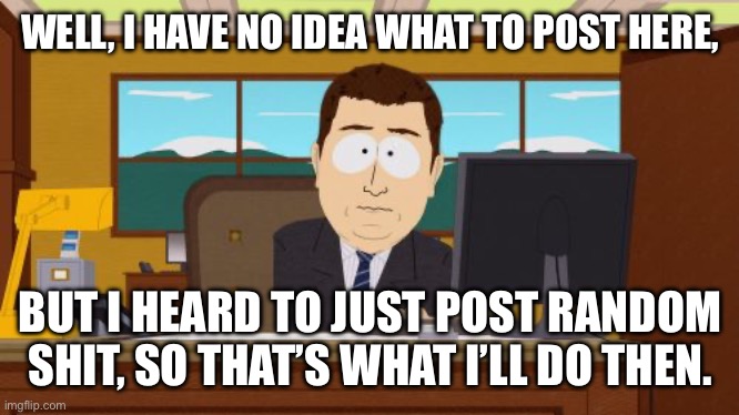 Welp. | WELL, I HAVE NO IDEA WHAT TO POST HERE, BUT I HEARD TO JUST POST RANDOM SHIT, SO THAT’S WHAT I’LL DO THEN. | image tagged in memes,aaaaand its gone | made w/ Imgflip meme maker