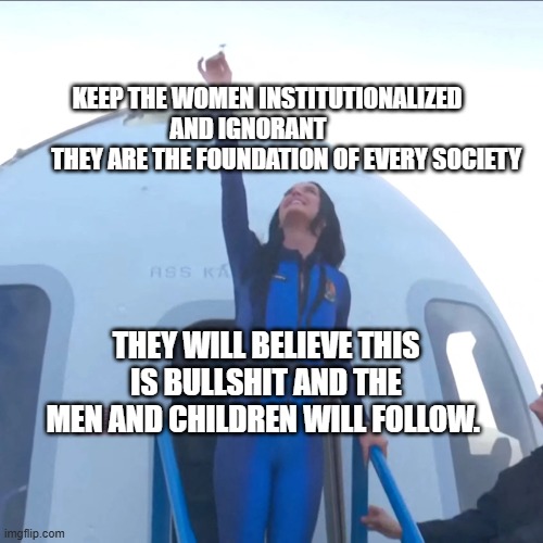 Katy Perry | KEEP THE WOMEN INSTITUTIONALIZED AND IGNORANT        
         THEY ARE THE FOUNDATION OF EVERY SOCIETY; THEY WILL BELIEVE THIS IS BULLSHIT AND THE MEN AND CHILDREN WILL FOLLOW. | image tagged in katy perry | made w/ Imgflip meme maker