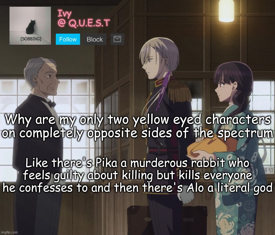 . | Why are my only two yellow eyed characters on completely opposite sides of the spectrum; Like there's Pika a murderous rabbit who feels guilty about killing but kills everyone he confesses to and then there's Alo a literal god | image tagged in ivy announcement template v2 | made w/ Imgflip meme maker