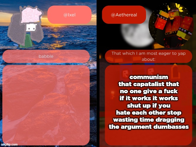 should i post this in politics | communism that capatalist that
no one give a fuck if it works it works shut up if you hate each other stop wasting time dragging the argument dumbasses | image tagged in ixel and aethereal shared temp | made w/ Imgflip meme maker