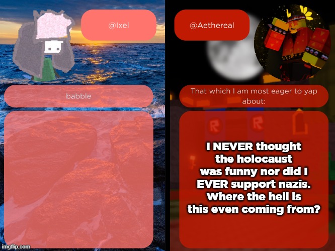 ixel and aethereal shared temp | I NEVER thought the holocaust was funny nor did I EVER support nazis.
Where the hell is this even coming from? | image tagged in ixel and aethereal shared temp | made w/ Imgflip meme maker