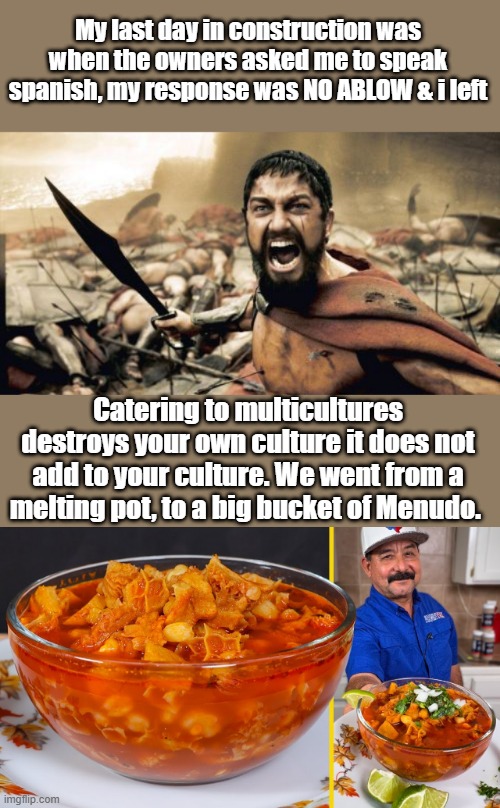 My last day in construction was when the owners asked me to speak spanish, my response was NO ABLOW & i left; Catering to multicultures destroys your own culture it does not add to your culture. We went from a melting pot, to a big bucket of Menudo. | image tagged in memes,sparta leonidas | made w/ Imgflip meme maker