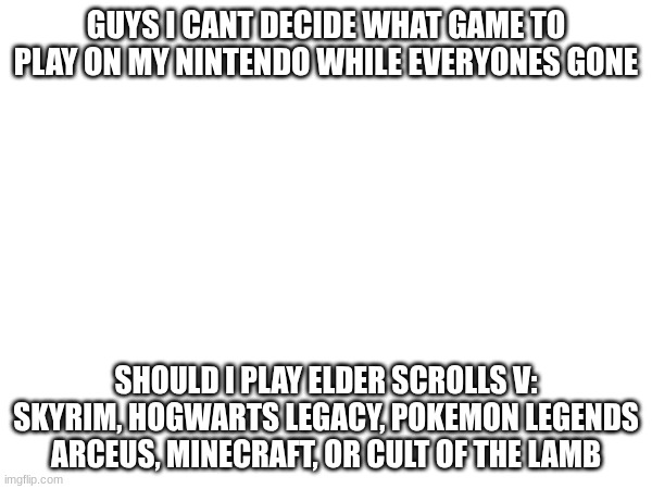 just need an opinion my autistic self cant make opinions like this- | GUYS I CANT DECIDE WHAT GAME TO PLAY ON MY NINTENDO WHILE EVERYONES GONE; SHOULD I PLAY ELDER SCROLLS V: SKYRIM, HOGWARTS LEGACY, POKEMON LEGENDS ARCEUS, MINECRAFT, OR CULT OF THE LAMB | made w/ Imgflip meme maker
