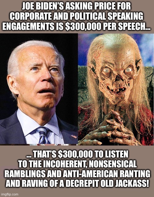 He’s going to have to lower that asking price… $3.00 per speech would still be too much… | JOE BIDEN’S ASKING PRICE FOR CORPORATE AND POLITICAL SPEAKING ENGAGEMENTS IS $300,000 PER SPEECH…; … THAT’S $300,000 TO LISTEN TO THE INCOHERENT, NONSENSICAL RAMBLINGS AND ANTI-AMERICAN RANTING AND RAVING OF A DECREPIT OLD JACKASS! | image tagged in political meme,joe biden,crypt keeper,doddering old idiot,speeches,ridiculous | made w/ Imgflip meme maker