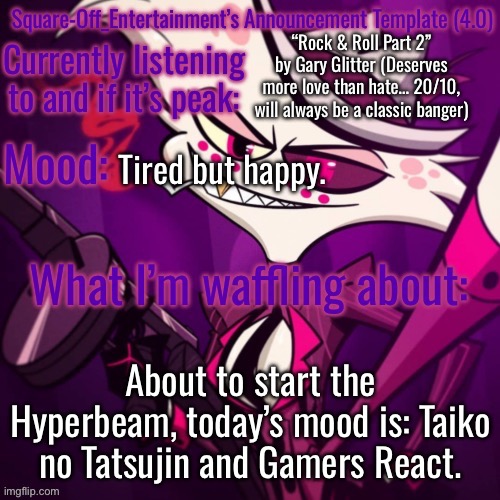 :) | “Rock & Roll Part 2” by Gary Glitter (Deserves more love than hate… 20/10, will always be a classic banger); Tired but happy. About to start the Hyperbeam, today’s mood is: Taiko no Tatsujin and Gamers React. | image tagged in square-off s announcement template 4 0 | made w/ Imgflip meme maker